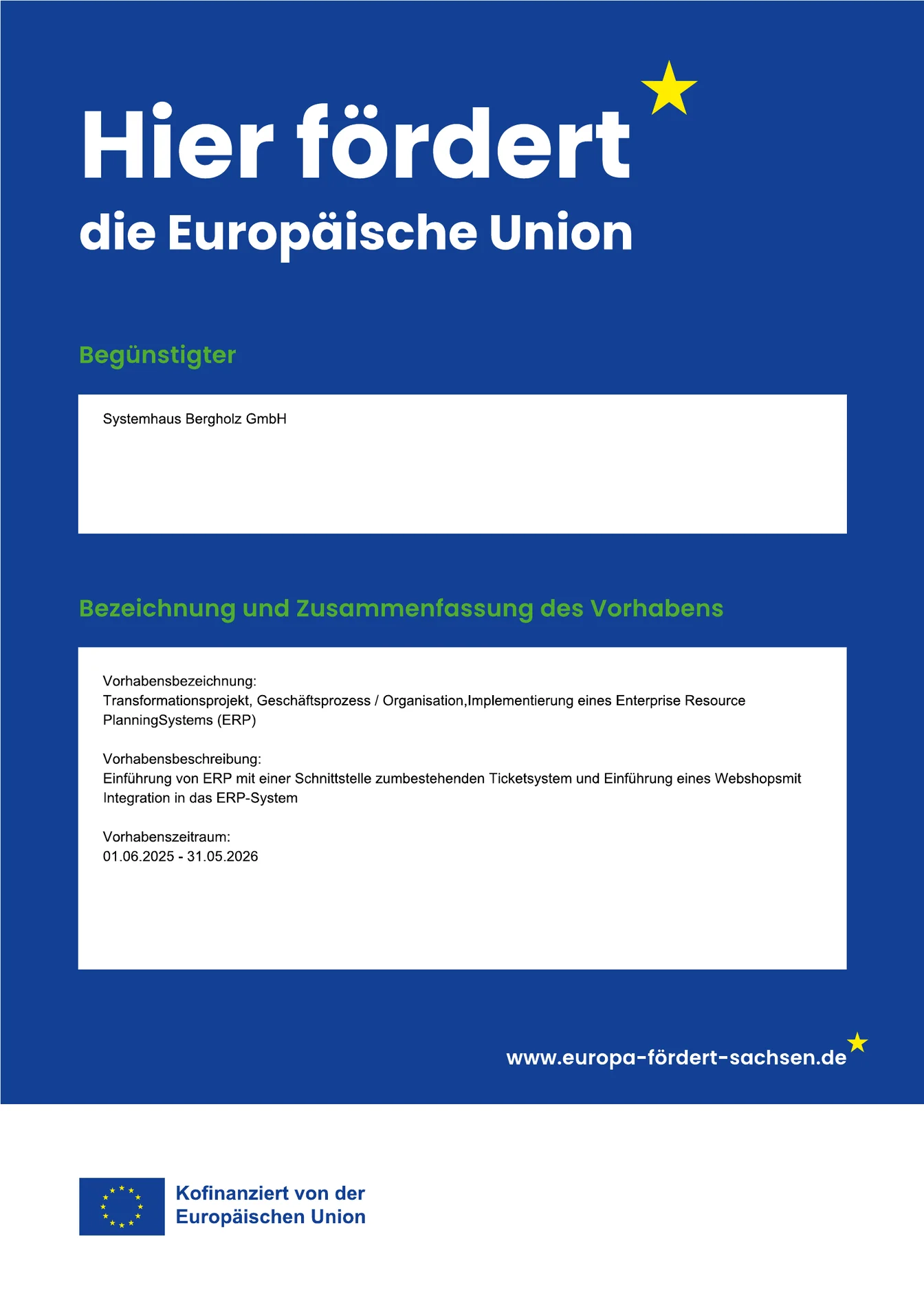 Plakat „Hier fördert die Europäische Union“. Begünstigter: Systemhaus Bergholz GmbH. Vorhabensbezeichnung: Transformationsprojekt, Geschäftsprozess / Organisation, Implementierung eines Enterprise Resource Planning Systems (ERP). Vorhabensbeschreibung: Einführung von ERP mit einer Schnittstelle zum bestehenden Ticketsystem und Einführung eines Webshops mit Integration in das ERP-System. Vorhabenszeitraum: 01.06.2025 bis 31.05.2026. www.europa-fördert-sachsen.de. Kofinanziert von der Europäischen Union.